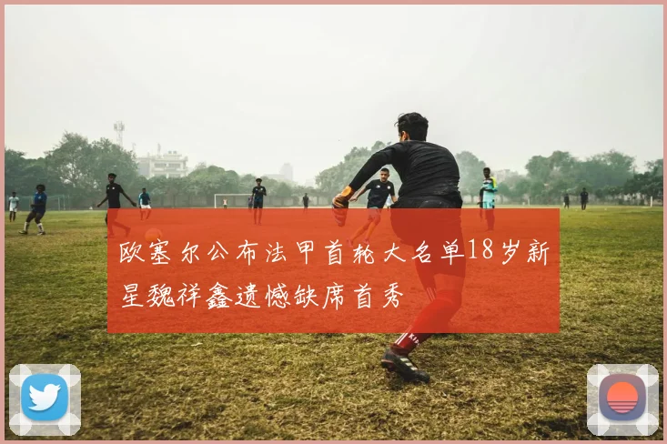 欧塞尔公布法甲首轮大名单18岁新星魏祥鑫遗憾缺席首秀