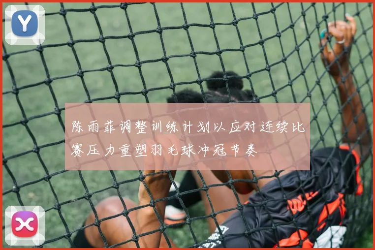 陈雨菲调整训练计划以应对连续比赛压力重塑羽毛球冲冠节奏