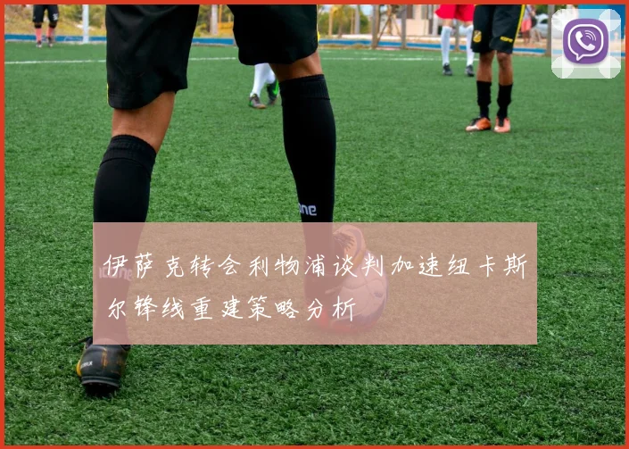 伊萨克转会利物浦谈判加速纽卡斯尔锋线重建策略分析