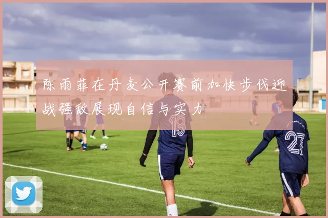 陈雨菲在丹麦公开赛前加快步伐迎战强敌展现自信与实力