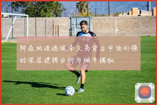 阿森纳追逐埃泽交易背后中场补强的深层逻辑分析与细节揭秘